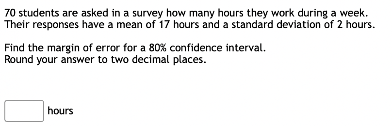 70 students are asked in a survey how many hours they work during a week.
Their responses have a mean of 17 hours and a standard deviation of 2 hours.
Find the margin of error for a 80% confidence interval.
Round your answer to two decimal places.
hours
