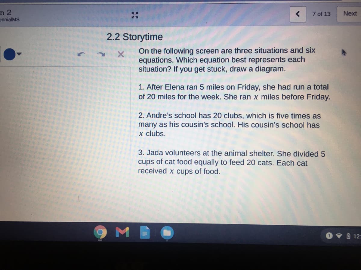 n 2
7 of 13
Next
ennialMS
2.2 Storytime
On the following screen are three situations and six
equations. Which equation best represents each
situation? If you get stuck, draw a diagram.
1. After Elena ran 5 miles on Friday, she had run a total
of 20 miles for the week. She ran x miles before Friday.
2. Andre's school has 20 clubs, which is five times as
many as his cousin's school. His cousin's school has
x clubs.
3. Jada volunteers at the animal shelter. She divided 5
cups of cat food equally to feed 20 cats. Each cat
received x cups of food.
9ME
O 12:
