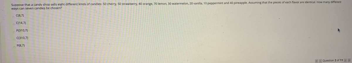 Suppose that a candy shop sells eight different kinds of candies: 50 cherry, 50 strawberry, 40 orange, 70 lemon, 30 watermelon, 20 vanilla, 10 peppermint and 40 pineapple. Assuming that the pieces of each flavor are identical. How many different
ways can seven candies be chosen?
C(8,7)
C(14,7)
P(310,7)
C(310,7)
P(8,7)
< Question 2 of 11>>
