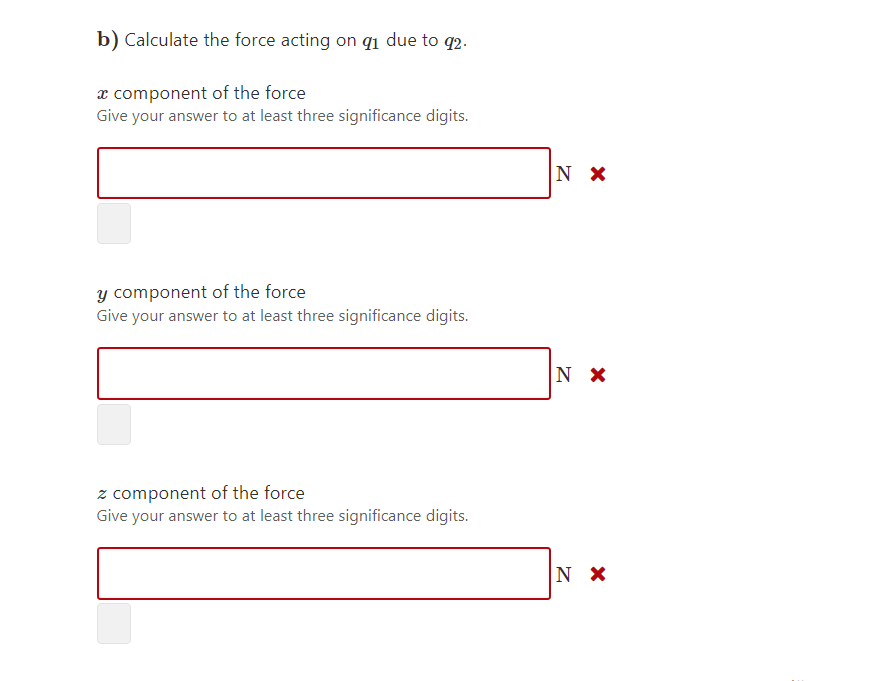 b) Calculate the force acting on qi due to q2.
x component of the force
Give your answer to at least three significance digits.
N x
y component of the force
Give your answer to at least three significance digits.
z component of the force
Give your answer to at least three significance digits.
N X
