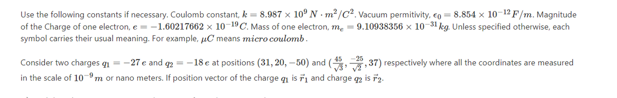 Use the following constants if necessary. Coulomb constant, k = 8.987 × 10º N · m² /C². Vacuum permitivity, €o = 8.854 x 10-12 F/m. Magnitude
of the Charge of one electron, e = -1.60217662 × 10¬19C. Mass of one electron, me = 9.10938356 x 10¬31 kg. Unless specified otherwise, each
symbol carries their usual meaning. For example, µC means micro coulomb.
-25
37) respectively where all the coordinates are measured
45
Consider two charges g1 = -27 e and q2 = – 18 e at positions (31, 20, –50) and (
in the scale of 10-9m or nano meters. If position vector of the charge q1 is r1 and charge q2 is 72.
