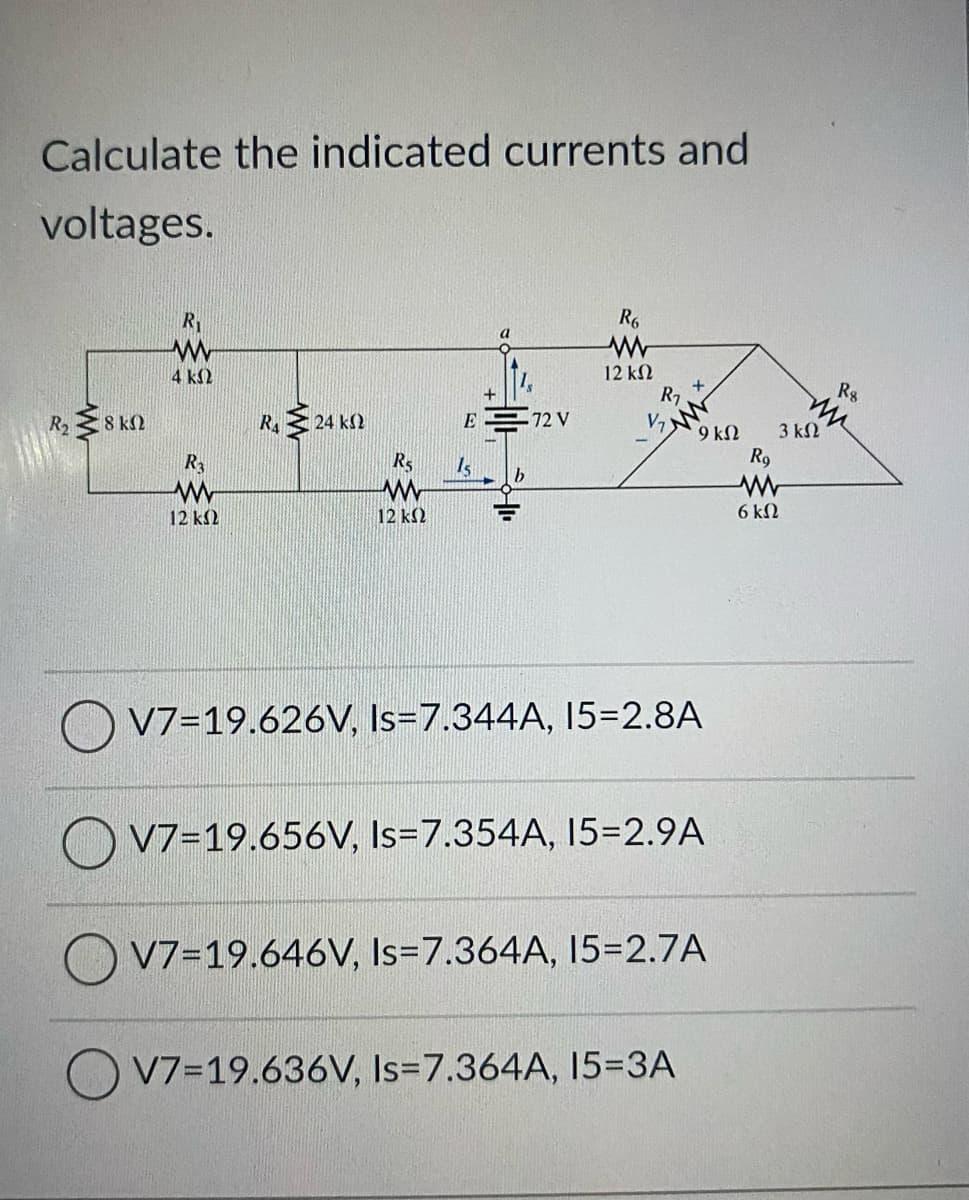 Calculate the indicated currents and
voltages.
R1
R6
a
12 k2
R7
V7
4 k2
R8
+
R2 8 kN
R. 24 k2
E
72 V
9 kN
3 kN
Is
R9
12 k2
12 k2
6 kN
V7=19.626V, Is=7.344A, I5=D2.8A
O V7=19.656V, Is=7.354A, 15=2.9A
V7=19.646V, Is=7.364A, 15=2.7A
V7=19.636V, Is=7.364A, 15=3A
