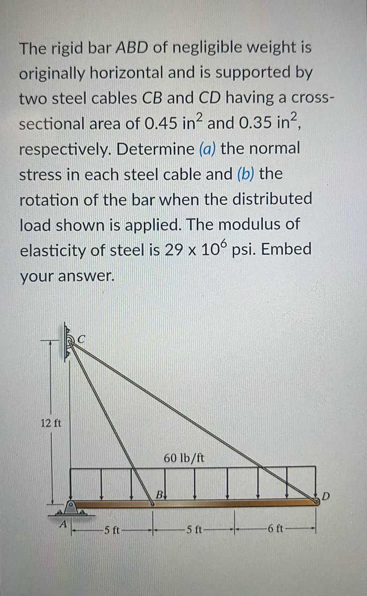 The rigid bar ABD of negligible weight is
originally horizontal and is supported by
two steel cables CB and CD having a cross-
sectional area of 0.45 in? and 0.35 in?,
respectively. Determine (a) the normal
stress in each steel cable and (b) the
rotation of the bar when the distributed
load shown is applied. The modulus of
elasticity of steel is 29 x 10° psi. Embed
your answer.
12 ft
60 lb/ft
B
-5 ft
5 ft
-6 ft-
