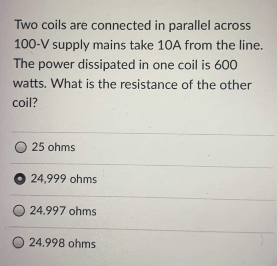 Two coils are connected in parallel across
100-V supply mains take 10A from the line.
The power dissipated in one coil is 600
watts. What is the resistance of the other
coil?
O 25 ohms
O 24,999 ohms
O 24.997 ohms
O 24.998 ohms
