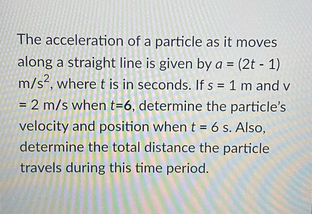 The acceleration of a particle as it moves
along a straight line is given by a = (2t - 1)
m/s, where t is in seconds. If s = 1 m and v
2 m/s when t=6, determine the particle's
%3D
velocity and position whent = 6 s. Also,
%3D
determine the total distance the particle
travels during this time period.
