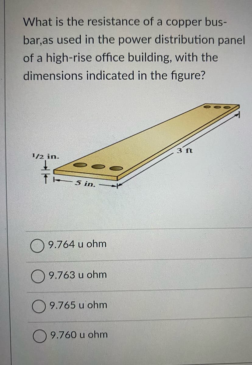 What is the resistance of a copper bus-
bar,as used in the power distribution panel
of a high-rise office building, with the
dimensions indicated in the figure?
3 ft
1/2 in.
5 in.
9.764 u ohm
9.763 u ohm
O 9.765 u ohm
9.760 u ohm
