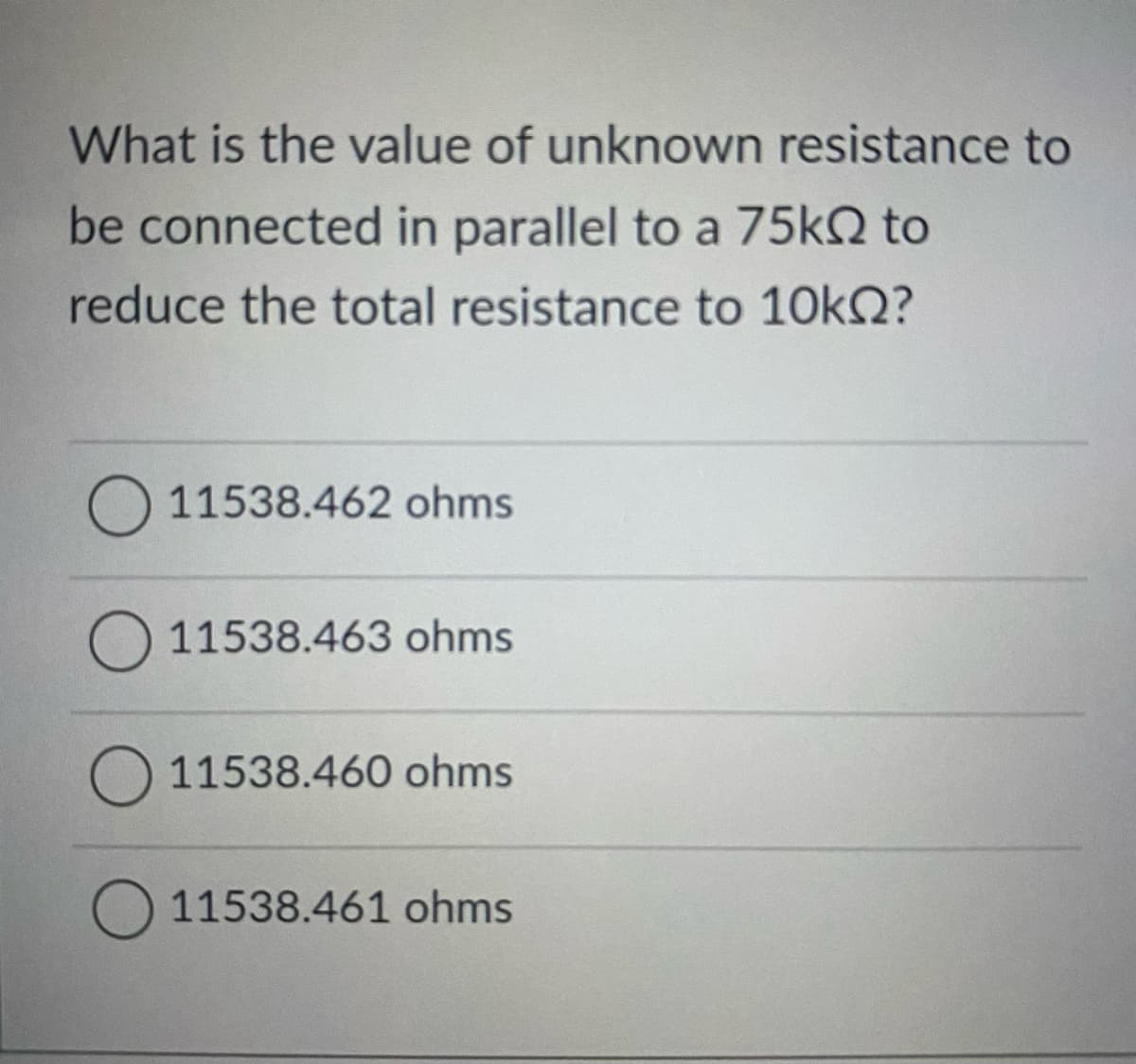 What is the value of unknown resistance to
be connected in parallel to a 75k2 to
reduce the total resistance to 10kQ?
O 11538.462 ohms
O 11538.463 ohms
O 11538.460 ohms
11538.461 ohms
