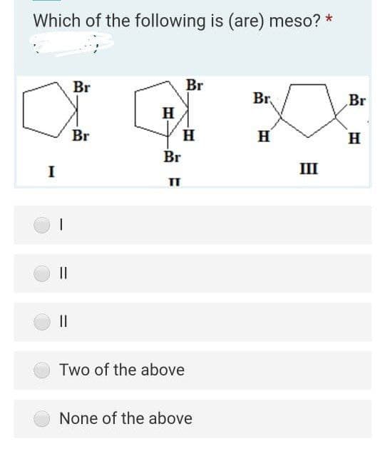 Which of the following is (are) meso? *
Br
Br
Br,
Br
H
Br
H
H
Br
I
III
II
Two of the above
None of the above
