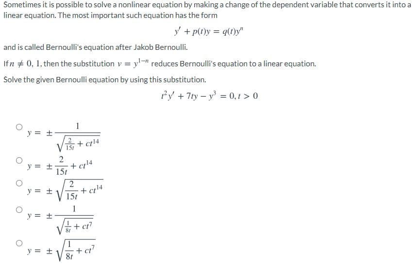 Sometimes it is possible to solve a nonlinear equation by making a change of the dependent variable that converts it into a
linear equation. The most important such equation has the form
y + p(t)y = q(t)y"
and is called Bernoulli's equation after Jakob Bernoulli.
Ifn + 0, 1, then the substitution v = y-" reduces Bernoulli's equation to a linear equation.
Solve the given Bernoulli equation by using this substitution.
fy +7ty – y = 0,1 > 0
%3D
y = ±
+ ct14
15t
y = ±
+ cıl4
15t
2
y = ±
+ cil4
15t
1
y = ±
+ ct?
81
y = +
+ ci?
8t
