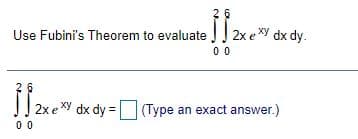 2 6
Use Fubini's Theorem to evaluate
2x exy dx dy.
0 0
2x e Xy dx dy = (Type an exact answer.)
(Type an exact answer.)
00
