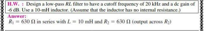 H.W. Design a low-pass RL filter to have a cutoff frequency of 20 kHz and a de gain of
-6 dB. Use a 10-mH inductor. (Assume that the inductor has no internal resistance.)
Answer:
R = 630 2 in series with L 10 mH and Ry = 630 2 (output across R2)
%3!
%3D
