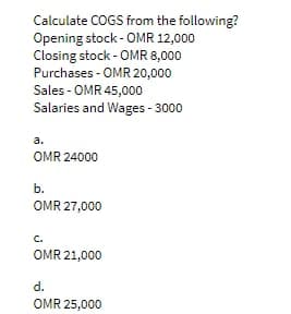 Calculate COGS from the following?
Opening stock - OMR 12,000
Closing stock - OMR 8,000
Purchases - OMR 20,000
Sales - OMR 45,000
Salaries and Wages-3000
a.
OMR 24000
b.
OMR 27,000
OMR 21,000
d.
OMR 25,000