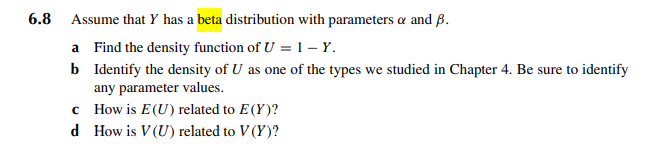 6.8 Assume that Y has a beta distribution with parameters & and B.
a Find the density function of U = 1 - Y.
b Identify the density of U as one of the types we studied in Chapter 4. Be sure to identify
any parameter values.
c
d
How is E(U) related to E(Y)?
How is V (U) related to V (Y)?