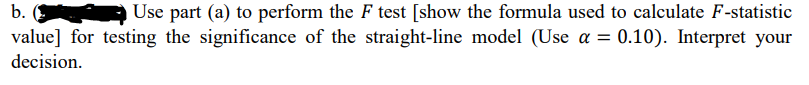 b.
Use part (a) to perform the F test [show the formula used to calculate F-statistic
value] for testing the significance of the straight-line model (Use a = 0.10). Interpret your
decision.