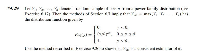 *9.29
Let Y₁, Y₂,..., Y,, denote a random sample of size n from a power family distribution (see
Exercise 6.17). Then the methods of Section 6.7 imply that Y(n) = max(Y₁, Y2, ..., Yn) has
the distribution function given by
y < 0,
/yan
F(n) (y) (y/0)an,
1,
-
0 ≤ y ≤ 0,
y > 0.
Use the method described in Exercise 9.26 to show that Y() is a consistent estimator of 0.
0,