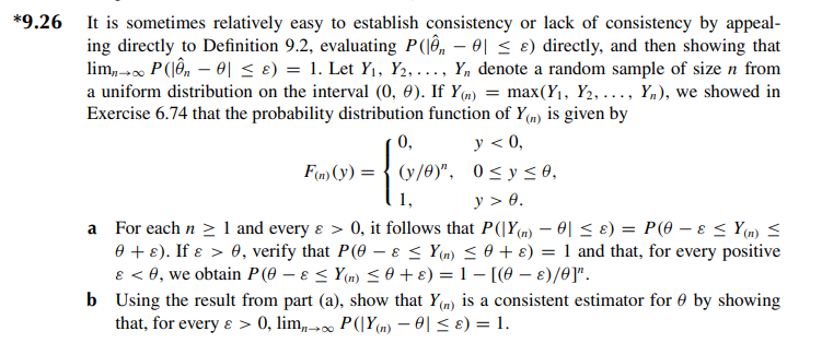 *9.26 It is sometimes relatively easy to establish consistency or lack of consistency by appeal-
ing directly to Definition 9.2, evaluating P(|ên − 0| ≤ ɛ) directly, and then showing that
lim,→ P(|ên - 0 ≤ 8) = 1. Let Y₁, Y2, ..., Y₁ denote a random sample of size n from
a uniform distribution on the interval (0, 0). If Y(n) = max(Y₁, Y₂, ..., Yn), we showed in
Exercise 6.74 that the probability distribution function of Y(n) is given by
y < 0,
0,
F(n) (y) (y/0)", 0≤ y ≤0,
y > 0.
- fover.
1,
a For each n ≥ 1 and every & > 0, it follows that P(|Y(n) − 0| ≤ ɛ) = P(0 − & ≤ Y(n) ≤
0 + ε). If e > 0, verify that P(0 - & ≤ Y(n) ≤ 0 + ε) = 1 and that, for every positive
& < 0, we obtain P(0 - & ≤Y(n) ≤ 0 + ε) = 1 - [(0 - €)/0]".
b Using the result from part (a), show that Y() is a consistent estimator for by showing
that, for every & > 0, lim→∞ P(|Y(n) - 0 ≤ 8) = 1.