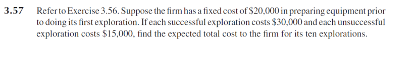 Refer to Exercise 3.56. Suppose the firm has a fixed cost of $20,000 in preparing equipment prior
to doing its first exploration. If each successful exploration costs $30,000 and each unsuccessful
exploration costs $15,000, find the expected total cost to the firm for its ten explorations.
