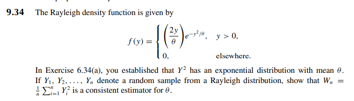 9.34
The Rayleigh density function is given by
-[(*)*
n
f(y) =
y > 0,
elsewhere.
In Exercise 6.34(a), you established that Y2 has an exponential distribution with mean 8.
If Y₁, Y2,..., Y₁ denote a random sample from a Rayleigh distribution, show that W₂
Y is a consistent estimator for 0.
=
i=1