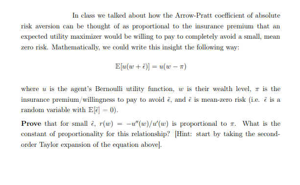In class we talked about how the Arrow-Pratt coefficient of absolute
risk aversion can be thought of as proportional to the insurance premium that an
expected utility maximizer would be willing to pay to completely avoid a small, mean
zero risk. Mathematically, we could write this insight the following way:
E[u(w + ë)] = u(w – 7)
where u is the agent's Bernoulli utility function, w is their wealth level, a is the
insurance premium/willingness to pay to avoid č, and č is mean-zero risk (i.e. č is a
random variable with E[ē] = 0).
Prove that for small č, r(w) = -u"(w)/u'(w) is proportional to 7. What is the
constant of proportionality for this relationship? [Hint: start by taking the second-
order Taylor expansion of the equation above].
