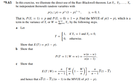 *9.65
In this exercise, we illustrate the direct use of the Rao-Blackwell theorem. Let Y₁, Y₂,..., Y
be independent Bernoulli random variables with
p(y;|p) = p (1-p)¹-*, y = 0, 1.
That is, P (Y; = 1) = p and P(Y; = 0) = 1 - p. Find the MVUE of p(1 - p), which is a
term in the variance of Y, or W=Y₁, by the following steps.
a Let
Show that E(T) = p(1 - p).
b Show that
с
T =
Show that
1, if Y₁ = 1 and Y₂ = 0,
0, otherwise.
P(T=1| Ww) =
-
w (n − w)
n(n-1)
n
E(T | W) = ²₁ [ (¹-W)] = ²¹-
-Y(1-Y)
n
n-1
and hence that nỸ(1-Y)/(n-1) is the MVUE of p(1 - p).