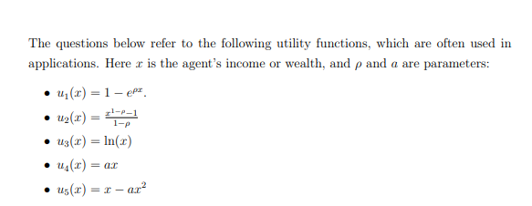 The questions below refer to the following utility functions, which are often used in
applications. Here r is the agent's income or wealth, and p and a are parameters:
• u (x) = 1– en.
u2(x) = -1
1-p
u3(r) = In(r)
• us(x) = ax
us(x) = r – ar?
