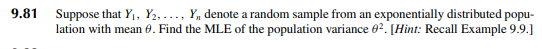 9.81
Suppose that Y₁, Y2,..., Y₁ denote a random sample from an exponentially distributed popu-
lation with mean . Find the MLE of the population variance 02. [Hint: Recall Example 9.9.]