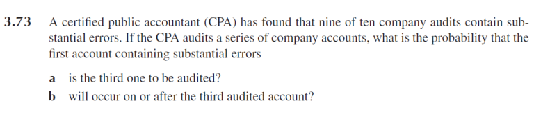 3.73 A certified public accountant (CPA) has found that nine of ten company audits contain sub-
stantial errors. If the CPA audits a series of company accounts, what is the probability that the
first account containing substantial errors
a is the third one to be audited?
b will occur on or after the third audited account?
