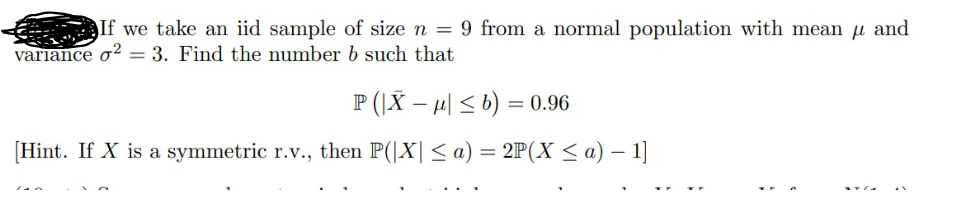 If we take an iid sample of size n = 9 from a normal population with mean and
variance o2 = 3. Find the number b such that
P(|Xμ| ≤ b) = 0.96
[Hint. If X is a symmetric r.v., then P(|X| ≤ a) = 2P(X ≤ a) − 1]