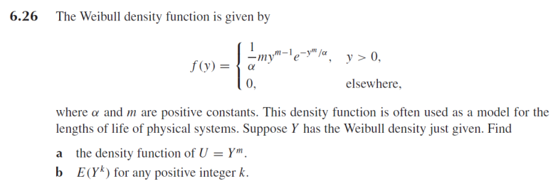 6.26 The Weibull density function is given by
e-y™ ]a, y>0,
f (y) =
mym-1
0,
elsewhere,
where a and m are positive constants. This density function is often used as a model for the
lengths of life of physical systems. Suppose Y has the Weibull density just given. Find
a the density function of U = Ym.
b E(Y*) for any positive integer k.
%3D
