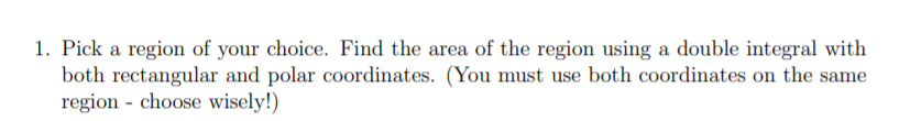 1. Pick a region of your choice. Find the area of the region using a double integral with
both rectangular and polar coordinates. (You must use both coordinates on the same
region - choose wisely!)
