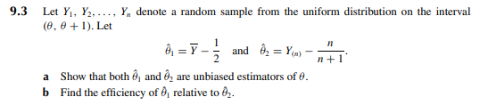 9.3
Let Y₁, Y₂,..., Y, denote a random sample from the uniform distribution on the interval
(0, 0+1). Let
0 =Y-; and O=Y).
a Show that both ₁ and ₂ are unbiased estimators of 0.
b Find the efficiency of 8₁ relative to ₂.
n
n+1