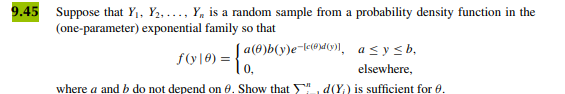 **9.45**

Suppose that \( Y_1, Y_2, \ldots, Y_n \) is a random sample from a probability density function in the (one-parameter) exponential family so that

\[
f(y \mid \theta) = 
\begin{cases} 
a(\theta)b(y)e^{-[c(\theta)d(y)]}, & a \leq y \leq b, \\
0, & \text{elsewhere},
\end{cases}
\]

where \( a \) and \( b \) do not depend on \(\theta\). Show that \(\sum_{i=1}^n d(Y_i)\) is sufficient for \(\theta\).