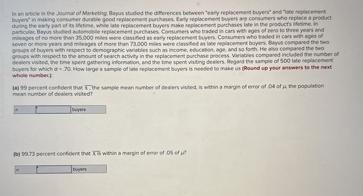 In an article in the Journal of Marketing, Bayus studied the differences between "early replacement buyers" and "late replacement
buyers" in making consumer durable good replacement purchases. Early replacement buyers are consumers who replace a product
during the early part of its lifetime, while late replacement buyers make replacement purchases late in the product's lifetime. In
particular, Bayus studied automobile replacement purchases. Consumers who traded in cars with ages of zero to three years and
mileages of no more than 35,000 miles were classified as early replacement buyers. Consumers who traded in cars with ages of
seven or more years and mileages of more than 73,000 miles were classified as late replacement buyers. Bayus compared the two
groups of buyers with respect to demographic variables such as income, education, age, and so forth. He also compared the two
groups with respect to the amount of search activity in the replacement purchase process. Variables compared included the number of
dealers visited, the time spent gathering information, and the time spent visiting dealers. Regard the sample of 500 late replacement
buyers for which σ = .70. How large a sample of late replacement buyers is needed to make us (Round up your answers to the next
whole number.):
(a) 99 percent confident that x, the sample mean number of dealers visited, is within a margin of error of .04 of μ, the population
mean number of dealers visited?
n
buyers
(b) 99.73 percent confident that x is within a margin of error of .05 of ?
n
buyers