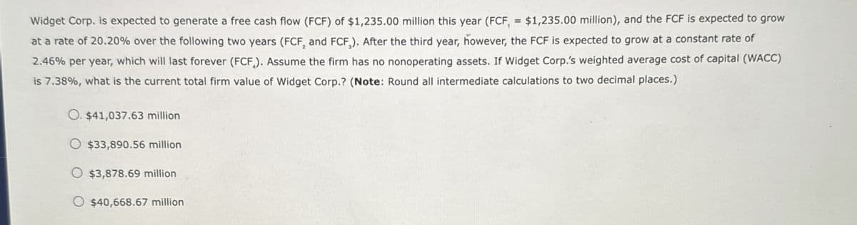 Widget Corp. is expected to generate a free cash flow (FCF) of $1,235.00 million this year (FCF, = $1,235.00 million), and the FCF is expected to grow
at a rate of 20.20% over the following two years (FCF, and FCF). After the third year, however, the FCF is expected to grow at a constant rate of
2.46% per year, which will last forever (FCF). Assume the firm has no nonoperating assets. If Widget Corp.'s weighted average cost of capital (WACC)
is 7.38%, what is the current total firm value of Widget Corp.? (Note: Round all intermediate calculations to two decimal places.)
O. $41,037.63 million
O $33,890.56 million
O $3,878.69 million
O $40,668.67 million
