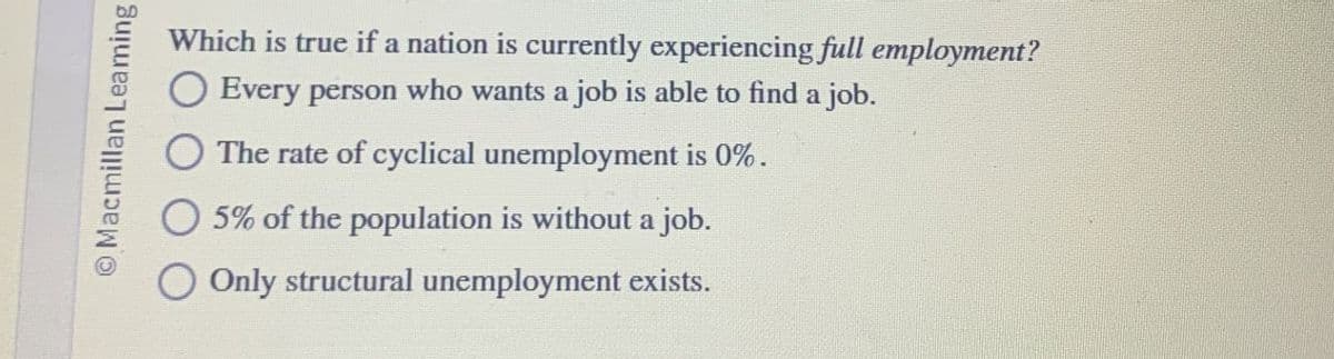 Macmillan Leaming
Which is true if a nation is currently experiencing full employment?
Every person who wants a job is able to find a job.
The rate of cyclical unemployment is 0%.
5% of the population is without a job.
Only structural unemployment exists.