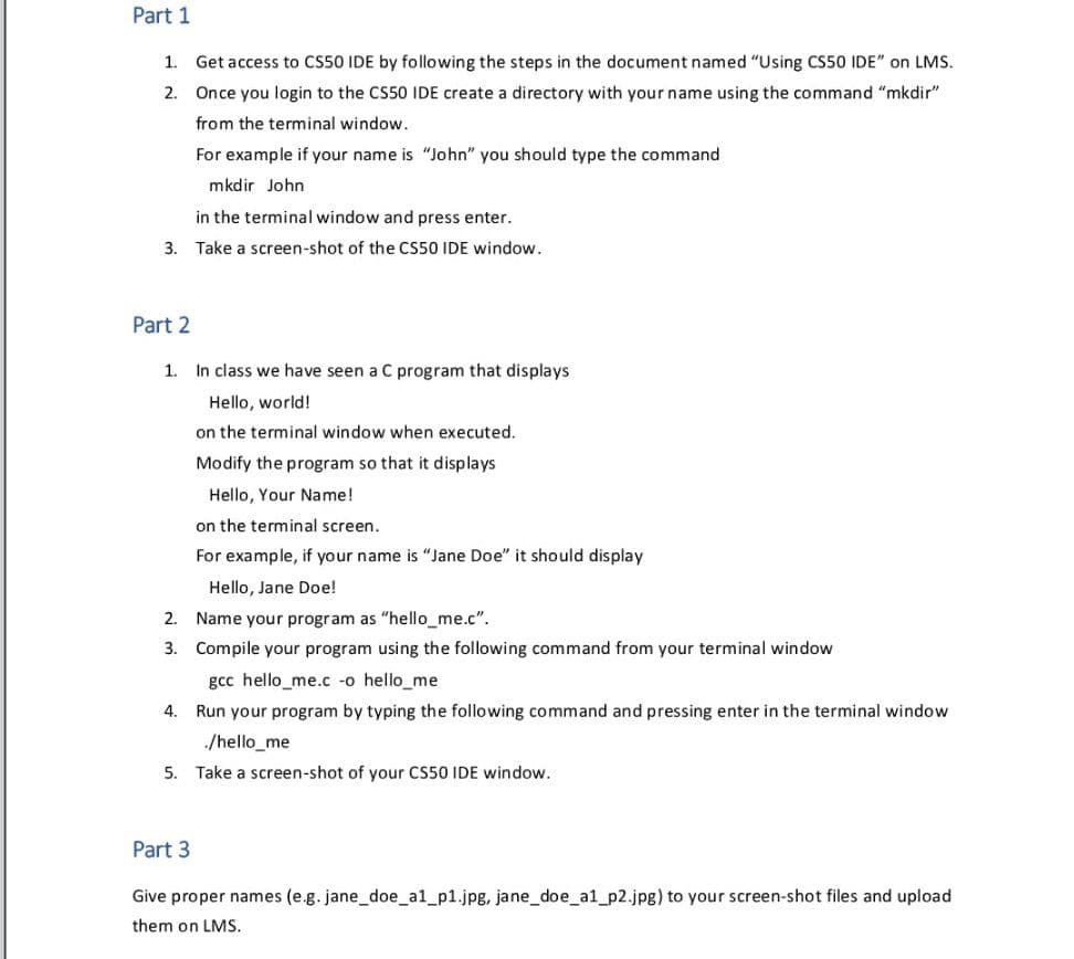 Part 1
1. Get access to CS50 IDE by following the steps in the document named "Using CS50 IDE" on LMS.
2. Once you login to the CS50 IDE create a directory with your name using the command "mkdir"
from the terminal window.
For example if your name is "John" you should type the command
mkdir John
in the terminal window and press enter.
3. Take a screen-shot of the CS50 IDE window.
Part 2
1. In class we have seen a C program that displays
Hello, world!
on the terminal window when executed.
Modify the program so that it displays
Hello, Your Name!
on the terminal screen.
For example, if your name is "Jane Doe" it should display
Hello, Jane Doe!
2. Name your program as "hello_me.c".
3. Compile your program using the following command from your terminal window
gcc hello_me.c -o hello_me
4. Run your program by typing the following command and pressing enter in the terminal window
/hello_me
5. Take a screen-shot of your CS50 IDE window.
Part 3
Give proper names (e.g. jane_doe_a1_p1.jpg, jane_doe_al_p2.jpg) to your screen-shot files and upload
them on LMS.
