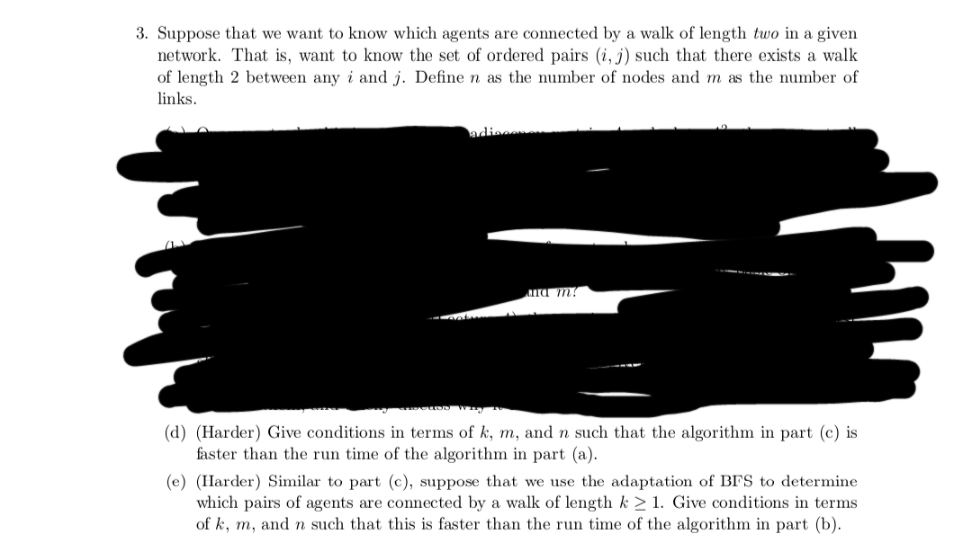 3. Suppose that we want to know which agents are connected by a walk of length two in a given
network. That is, want to know the set of ordered pairs (i, j) such that there exists a walk
of length 2 between any i and j. Define n as the number of nodes and m as the number of
links.
adisconn
Batam
and m?
(d) (Harder) Give conditions in terms of k, m, and n such that the algorithm in part (c) is
faster than the run time of the algorithm in part (a).
(e) (Harder) Similar to part (c), suppose that we use the adaptation of BFS to determine
which pairs of agents are connected by a walk of length k ≥ 1. Give conditions in terms
of k, m, and n such that this is faster than the run time of the algorithm in part (b).