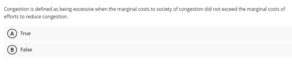 Congestion is defined as being excessive when the marginal costs to society of congestion did not exceed the marginal costs of
efforts to reduce congestion.
A) True
B) False
