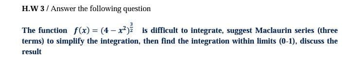 H.W 3/ Answer the following question
3
The function f(x) = (4 - x2) is difficult to integrate, suggest Maclaurin series (three
terms) to simplify the integration, then find the integration within limits (0-1), discuss the
result
