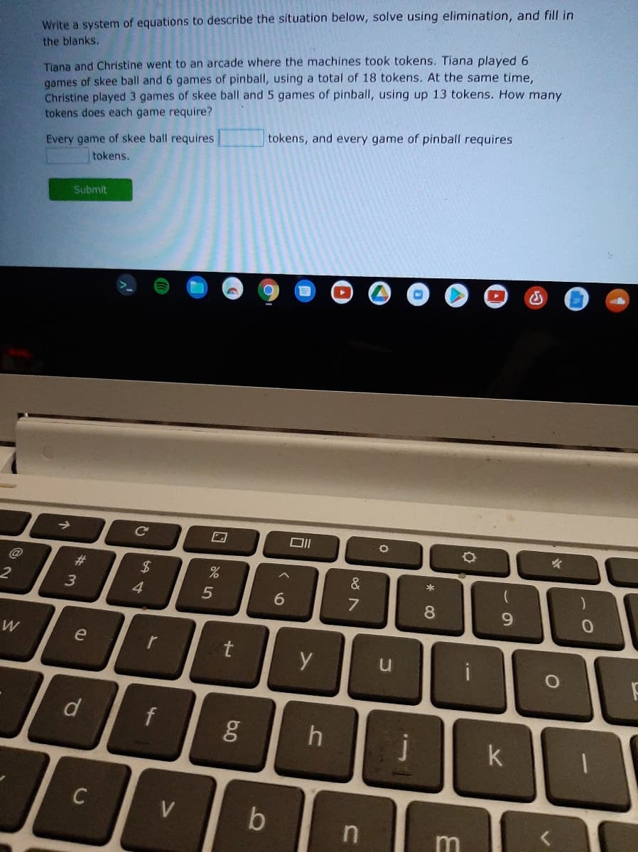 Write a system of equations to describe the siítuation below, solve using elimination, and fill in
Tiana and Christine went to an arcade where the machines took tokens. Tiana played 6
games of skee ball and 6 games of pinball, using a total of 18 tokens. At the same time,
Christine played 3 games of skee ball and 5 games of pinball, using up 13 tokens. How many
tokens does each game require?
the blanks.
tokens, and every game of pinball requires
Every game of skee ball requires
tokens.
Submit
->
C
@
#3
&
4.
6.
8
9.
e
r
d
k
V
b
