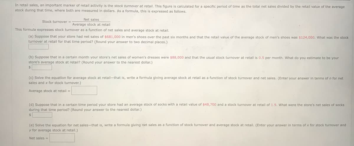 In retail sales, an important marker of retail activity is the stock turnover at retail. This figure is calculated for a specific period of time as the total net sales divided by the retail value of the average
stock during that time, where both are measured in dollars. As a formula, this is expressed as follows.
Net sales
Stock turnover =
Average stock at retail
This formula expresses stock turnover as a function of net sales and average stock at retail.
(a) Suppose that your store had net sales of $681,000 in men's shoes over the past six months and that the retail value of the average stock of men's shoes was $124,000. What was the stock
turnover at retail for that time period? (Round your answer to two decimal places.)
(b) Suppose that in a certain month your store's net sales of women's dresses were $88,000 and that the usual stock turnover at retail is 0.5 per month. What do you estimate to be your
store's average stock at retail? (Round your answer to the nearest dollar.)
$
(c) Solve the equation for average stock at retail-that is, write a formula giving average stock at retail as a function of stock turnover and net sales. (Enter your answer in terms of n for net
sales and x for stock turnover.)
Average stock at retail =
(d) Suppose that in a certain time period your store had an average stock of socks with a retail value of $48,700 and a stock turnover at retail of 1.9. What were the store's net sales of socks
during that time period? (Round your answer to the nearest dollar.)
$
(e) Solve the equation for net sales-that is, write a formula giving net sales as a function of stock turnover and average stock at retail. (Enter your answer in terms of x for stock turnover and
y for average stock at retail.)
Net sales =