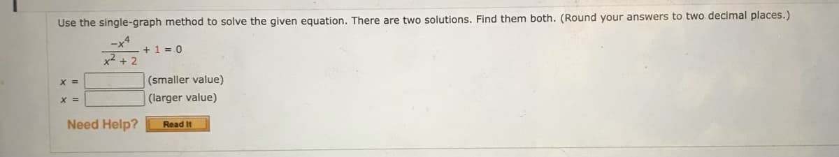 Use the single-graph method to solve the given equation. There are two solutions. Find them both. (Round your answers to two decimal places.)
-x4
x²+2
X =
X =
Need Help?
+1=0
(smaller value)
(larger value)
Read It