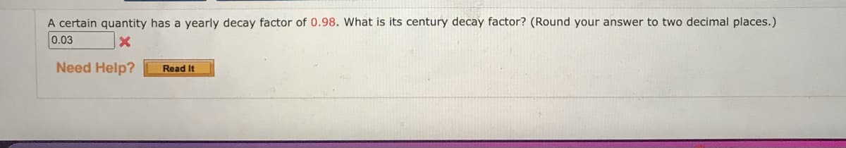 A certain quantity has a yearly decay factor of 0.98. What is its century decay factor? (Round your answer to two decimal places.)
0.03
X
Need Help?
Read It