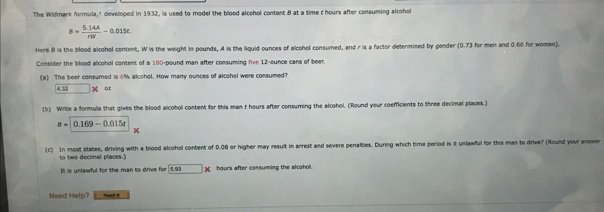 The Widmark formula,t developed in 1932, is used to model the blood alcohol content B at a time t hours after consuming alcohol.
5.14A
rW
B =
-0.015t.
Here B is the blood alcohol content, W is the weight in pounds, A is the liquid ounces of alcohol consumed, and r is a factor determined by gender (0.73 for men and 0.66 for women).
Consider the blood alcohol content of a 180-pound man after consuming five 12-ounce cans of beer.
(a) The beer consumed is 6% alcohol. How many ounces of alcohol were consumed?
4.32
Xoz
(b) Write a formula that gives the blood alcohol content for this man t hours after consuming the alcohol. (Round your coefficients to three decimal places.)
B= 0.169 -0.015t
Need Help?
(c) In most states, driving with a blood alcohol content of 0.08 or higher may result in arrest and severe penalties. During which time period is it unlawful for this man to drive? (Round your answer
to two decimal places.)
It is unlawful for the man to drive for 5.93
X
Read It
X hours after consuming the alcohol.