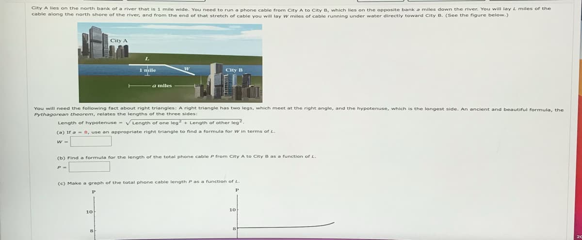 City A lies on the north bank of a river that is 1 mile wide. You need to run a phone cable from City A to City B, which lies on the opposite bank a miles down the river. You will lay L miles of the
cable along the north shore of the river, and from the end of that stretch of cable you will lay W miles of cable running under water directly toward City B. (See the figure below.)
City A
1 mile
10
a miles
You will need the following fact about right triangles: A right triangle has two legs, which meet at the right angle, and the hypotenuse, which is the longest side. An ancient and beautiful formula, the
Pythagorean theorem, relates the lengths of the three sides:
Length of hypotenuse = √Length of one leg2+ Length of other leg².
(a) If a 8, use an appropriate right triangle to find a formula for W in terms of L.
8
City B
(b) Find a formula for the length of the total phone cable P from City A to City B as a function of L.
(c) Make a graph of the total phone cable length P as a function of L.
P
10