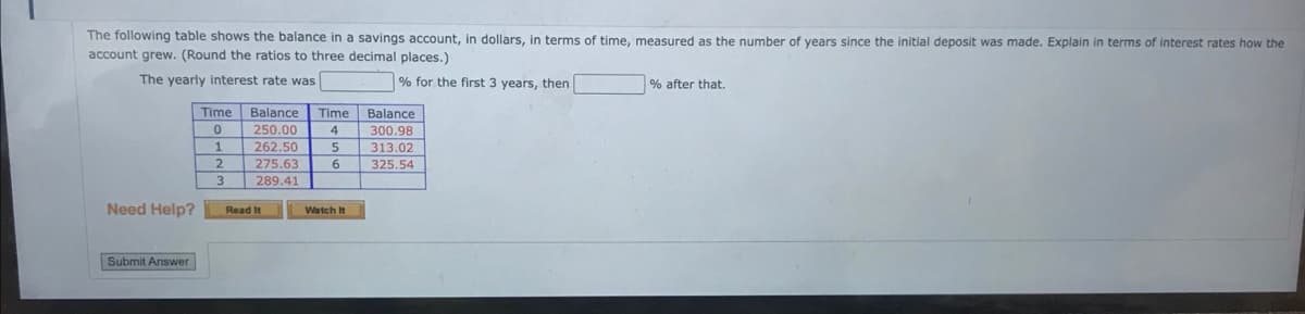 The following table shows the balance in a savings account, in dollars, in terms of time, measured as the number of years since the initial deposit was made. Explain in terms of interest rates how the
account grew. (Round the ratios to three decimal places.)
The yearly interest rate was
% for the first 3 years, then
Need Help?
Submit Answer
Time
0
1
2
3
Balance
250.00
262.50
275.63
289.41
Read It
Time
4
5
6
Watch It
Balance
300.98
313.02
325.54
% after that.