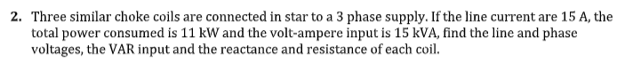 2. Three similar choke coils are connected in star to a 3 phase supply. If the line current are 15 A, the
total power consumed is 11 kW and the volt-ampere input is 15 kVA, find the line and phase
voltages, the VAR input and the reactance and resistance of each coil.
