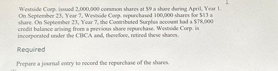 Westside Corp. issued 2,000,000 common shares at $9 a share during April, Year 1.
On September 23, Year 7, Westside Corp. repurchased 100,000 shares for $13 a
share. On September 23, Year 7, the Contributed Surplus account had a $78,000
credit balance arising from a previous share repurchase. Westside Corp. is
incorporated under the CBCA and, therefore, retired these shares.
Required
Prepare a journal entry to record the repurchase of the shares.