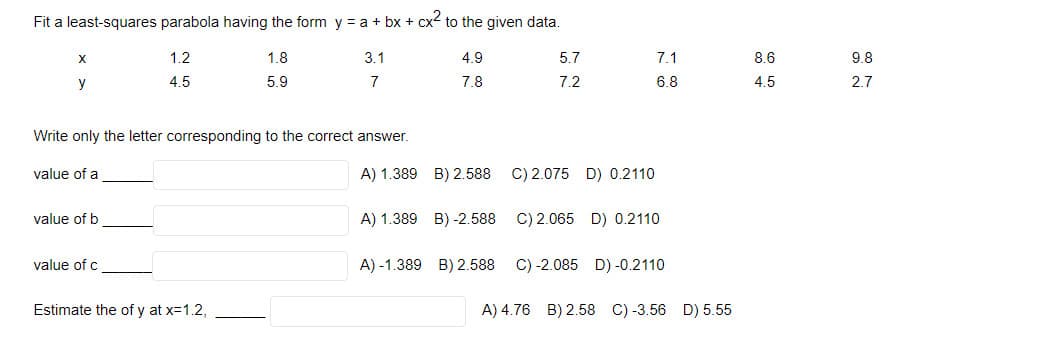 Fit a least-squares parabola having the form y = a + bx + cx to the given data.
X
1.2
1.8
3.1
4.9
5.7
7.1
8.6
98
y
4.5
5.9
7
7.8
7.2
6.8
4.5
2.7
Write only the letter corresponding to the correct answer.
value of a
A) 1.389 B) 2.588
C) 2.075 D) 0.2110
value of b
A) 1.389 B) -2.588
C) 2.065 D) 0.2110
value of c
A) -1.389 B) 2.588
C) -2.085 D) -0.2110
Estimate the of y at x=1.2,
A) 4.76 B) 2.58 C) -3.56 D) 5.55
