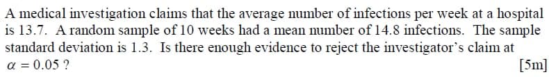 A medical investigation claims that the average number of infections per week at a hospital
is 13.7. A random sample of 10 weeks had a mean number of 14.8 infections. The sample
standard deviation is 1.3. Is there enough evidence to reject the investigator's claim at
a = 0.05 ?
[5m]
